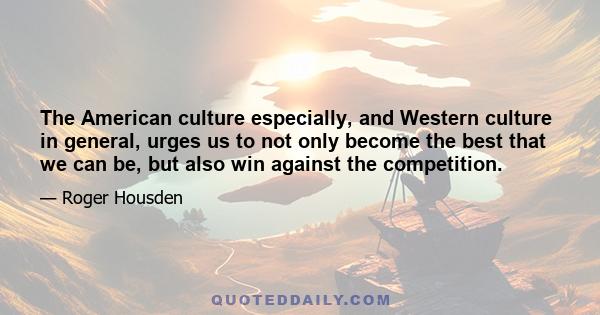 The American culture especially, and Western culture in general, urges us to not only become the best that we can be, but also win against the competition.