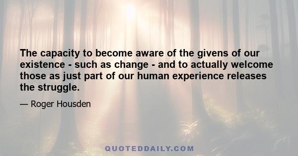 The capacity to become aware of the givens of our existence - such as change - and to actually welcome those as just part of our human experience releases the struggle.