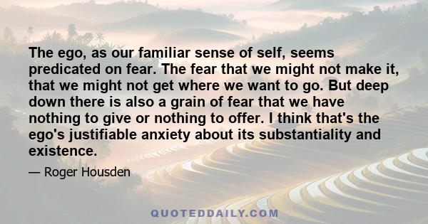 The ego, as our familiar sense of self, seems predicated on fear. The fear that we might not make it, that we might not get where we want to go. But deep down there is also a grain of fear that we have nothing to give