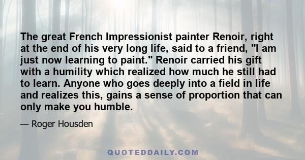 The great French Impressionist painter Renoir, right at the end of his very long life, said to a friend, I am just now learning to paint. Renoir carried his gift with a humility which realized how much he still had to