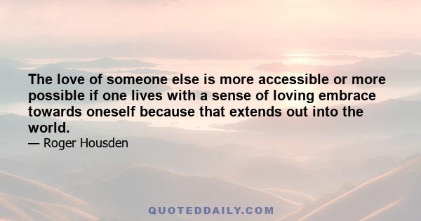 The love of someone else is more accessible or more possible if one lives with a sense of loving embrace towards oneself because that extends out into the world.