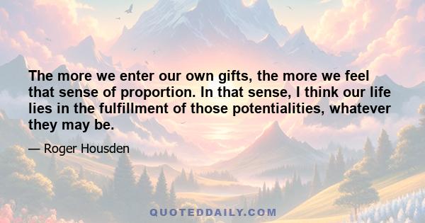 The more we enter our own gifts, the more we feel that sense of proportion. In that sense, I think our life lies in the fulfillment of those potentialities, whatever they may be.