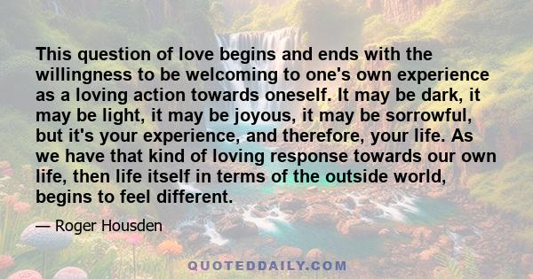 This question of love begins and ends with the willingness to be welcoming to one's own experience as a loving action towards oneself. It may be dark, it may be light, it may be joyous, it may be sorrowful, but it's