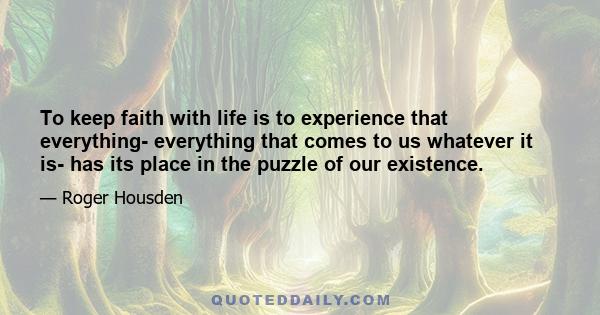 To keep faith with life is to experience that everything- everything that comes to us whatever it is- has its place in the puzzle of our existence.