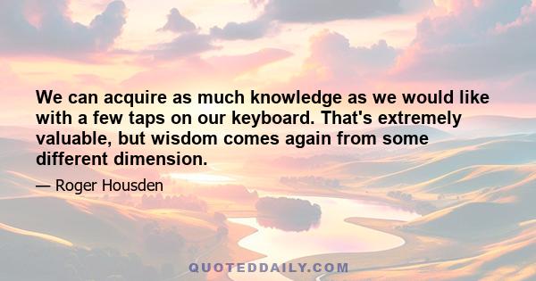 We can acquire as much knowledge as we would like with a few taps on our keyboard. That's extremely valuable, but wisdom comes again from some different dimension.