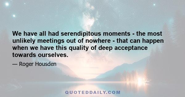 We have all had serendipitous moments - the most unlikely meetings out of nowhere - that can happen when we have this quality of deep acceptance towards ourselves.