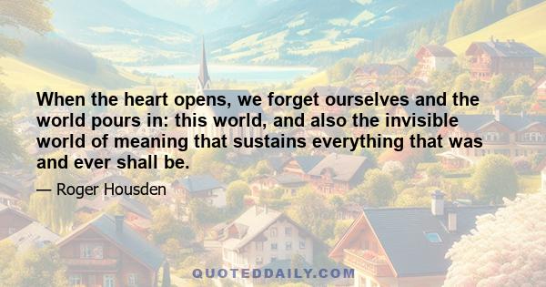 When the heart opens, we forget ourselves and the world pours in: this world, and also the invisible world of meaning that sustains everything that was and ever shall be.