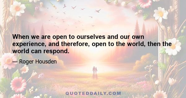 When we are open to ourselves and our own experience, and therefore, open to the world, then the world can respond.