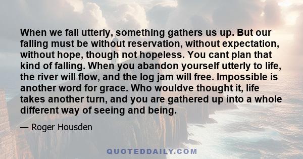 When we fall utterly, something gathers us up. But our falling must be without reservation, without expectation, without hope, though not hopeless. You cant plan that kind of falling. When you abandon yourself utterly