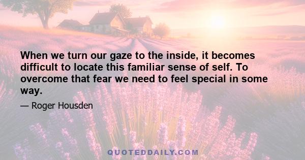 When we turn our gaze to the inside, it becomes difficult to locate this familiar sense of self. To overcome that fear we need to feel special in some way.