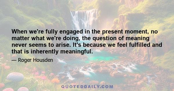 When we're fully engaged in the present moment, no matter what we're doing, the question of meaning never seems to arise. It's because we feel fulfilled and that is inherently meaningful.