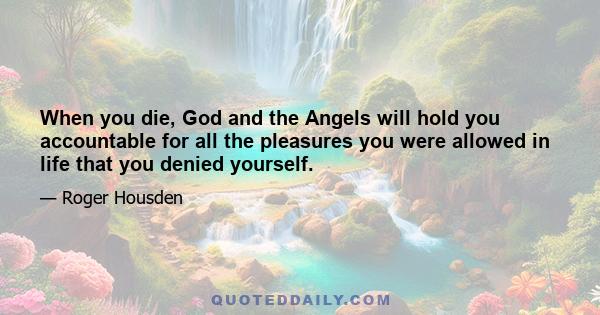 When you die, God and the Angels will hold you accountable for all the pleasures you were allowed in life that you denied yourself.