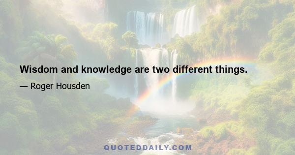 Wisdom and knowledge are two different things.