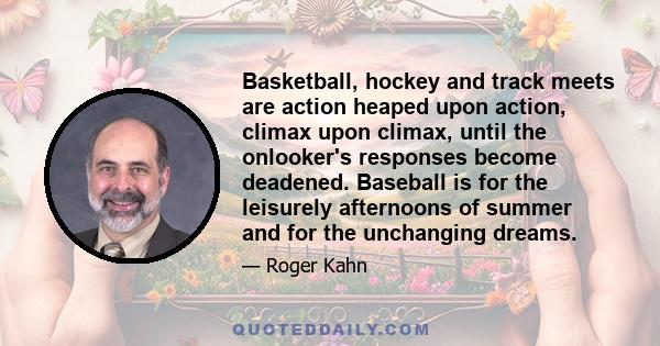 Basketball, hockey and track meets are action heaped upon action, climax upon climax, until the onlooker's responses become deadened. Baseball is for the leisurely afternoons of summer and for the unchanging dreams.