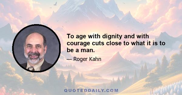 To age with dignity and with courage cuts close to what it is to be a man.