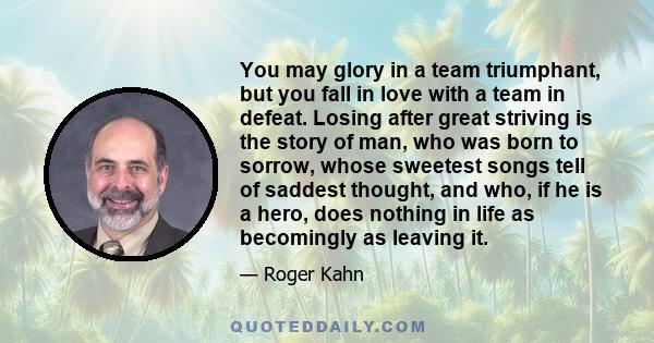 You may glory in a team triumphant, but you fall in love with a team in defeat. Losing after great striving is the story of man, who was born to sorrow, whose sweetest songs tell of saddest thought, and who, if he is a