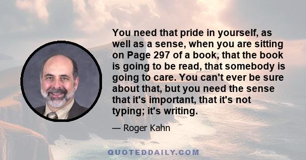 You need that pride in yourself, as well as a sense, when you are sitting on Page 297 of a book, that the book is going to be read, that somebody is going to care. You can't ever be sure about that, but you need the