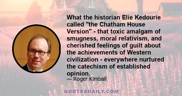 What the historian Elie Kedourie called the Chatham House Version - that toxic amalgam of smugness, moral relativism, and cherished feelings of guilt about the achievements of Western civilization - everywhere nurtured