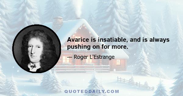 Avarice is insatiable, and is always pushing on for more.