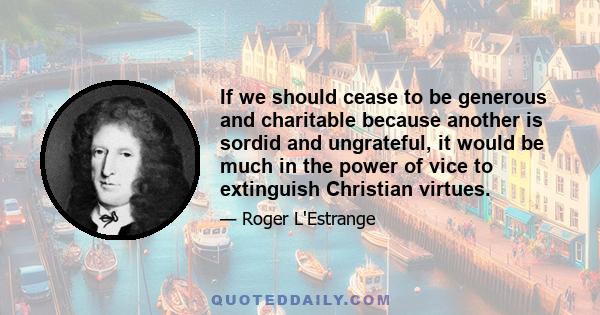 If we should cease to be generous and charitable because another is sordid and ungrateful, it would be much in the power of vice to extinguish Christian virtues.