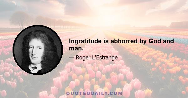 Ingratitude is abhorred by God and man.