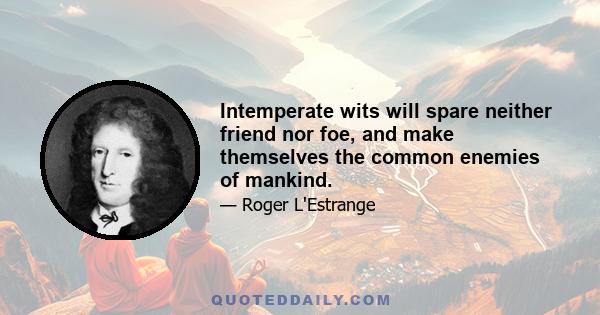 Intemperate wits will spare neither friend nor foe, and make themselves the common enemies of mankind.