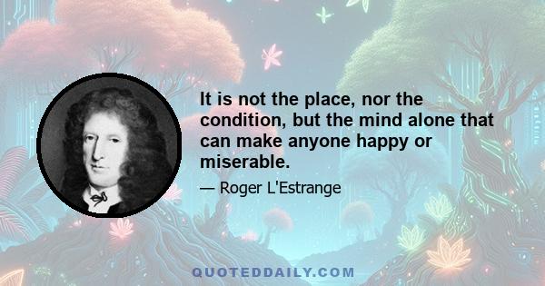 It is not the place, nor the condition, but the mind alone that can make anyone happy or miserable.