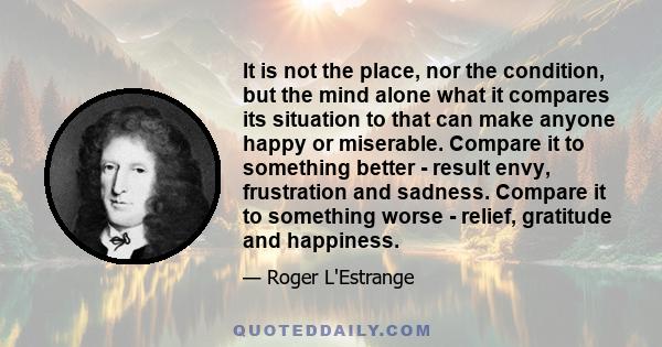 It is not the place, nor the condition, but the mind alone what it compares its situation to that can make anyone happy or miserable. Compare it to something better - result envy, frustration and sadness. Compare it to