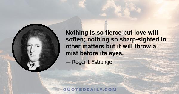 Nothing is so fierce but love will soften; nothing so sharp-sighted in other matters but it will throw a mist before its eyes.