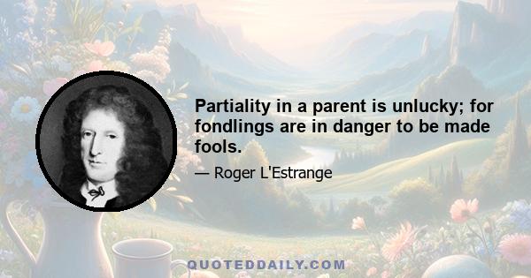 Partiality in a parent is unlucky; for fondlings are in danger to be made fools.