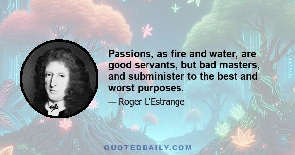 Passions, as fire and water, are good servants, but bad masters, and subminister to the best and worst purposes.