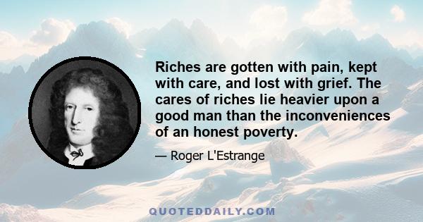 Riches are gotten with pain, kept with care, and lost with grief. The cares of riches lie heavier upon a good man than the inconveniences of an honest poverty.