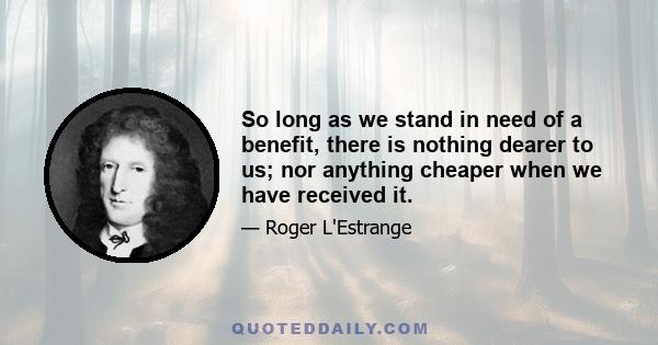 So long as we stand in need of a benefit, there is nothing dearer to us; nor anything cheaper when we have received it.