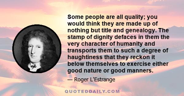 Some people are all quality; you would think they are made up of nothing but title and genealogy. The stamp of dignity defaces in them the very character of humanity and transports them to such a degree of haughtiness