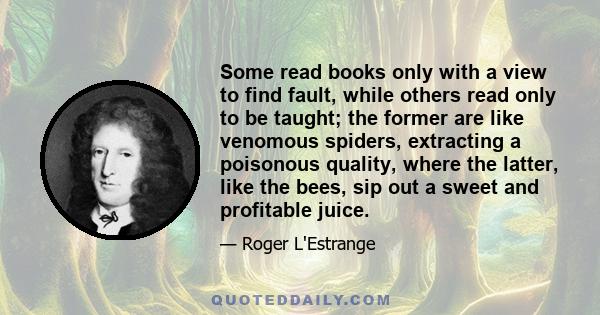 Some read books only with a view to find fault, while others read only to be taught; the former are like venomous spiders, extracting a poisonous quality, where the latter, like the bees, sip out a sweet and profitable