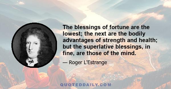 The blessings of fortune are the lowest; the next are the bodily advantages of strength and health; but the superlative blessings, in fine, are those of the mind.