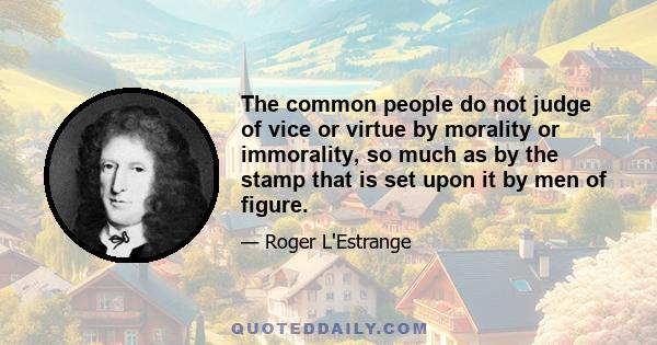 The common people do not judge of vice or virtue by morality or immorality, so much as by the stamp that is set upon it by men of figure.