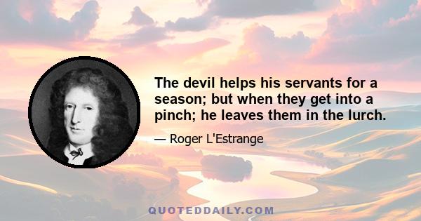 The devil helps his servants for a season; but when they get into a pinch; he leaves them in the lurch.