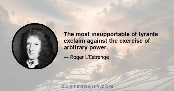 The most insupportable of tyrants exclaim against the exercise of arbitrary power.