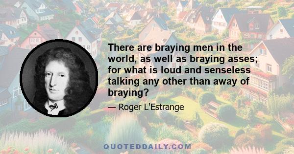 There are braying men in the world, as well as braying asses; for what is loud and senseless talking any other than away of braying?