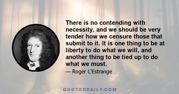 There is no contending with necessity, and we should be very tender how we censure those that submit to it. It is one thing to be at liberty to do what we will, and another thing to be tied up to do what we must.