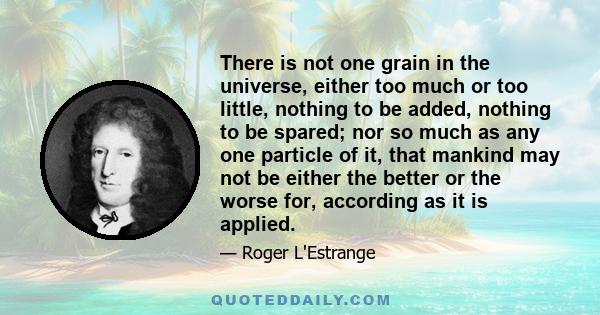 There is not one grain in the universe, either too much or too little, nothing to be added, nothing to be spared; nor so much as any one particle of it, that mankind may not be either the better or the worse for,