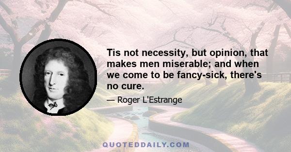 Tis not necessity, but opinion, that makes men miserable; and when we come to be fancy-sick, there's no cure.