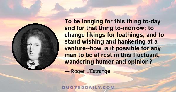 To be longing for this thing to-day and for that thing to-morrow; to change likings for loathings, and to stand wishing and hankering at a venture--how is it possible for any man to be at rest in this fluctuant,