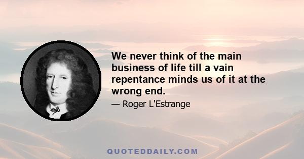 We never think of the main business of life till a vain repentance minds us of it at the wrong end.