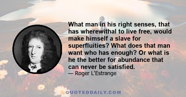 What man in his right senses, that has wherewithal to live free, would make himself a slave for superfluities? What does that man want who has enough? Or what is he the better for abundance that can never be satisfied.