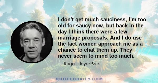 I don't get much sauciness, I'm too old for saucy now, but back in the day I think there were a few marriage proposals. And I do use the fact women approach me as a chance to chat them up. They never seem to mind too