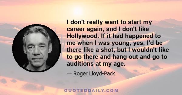 I don't really want to start my career again, and I don't like Hollywood. If it had happened to me when I was young, yes, I'd be there like a shot, but I wouldn't like to go there and hang out and go to auditions at my