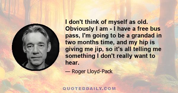 I don't think of myself as old. Obviously I am - I have a free bus pass, I'm going to be a grandad in two months time, and my hip is giving me jip, so it's all telling me something I don't really want to hear.