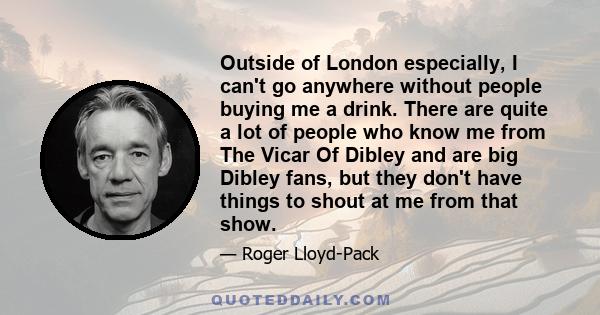 Outside of London especially, I can't go anywhere without people buying me a drink. There are quite a lot of people who know me from The Vicar Of Dibley and are big Dibley fans, but they don't have things to shout at me 